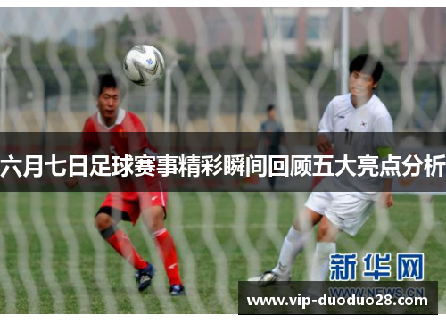 六月七日足球赛事精彩瞬间回顾五大亮点分析