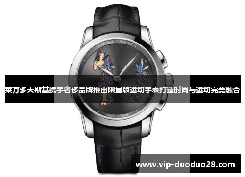 莱万多夫斯基携手奢侈品牌推出限量版运动手表打造时尚与运动完美融合