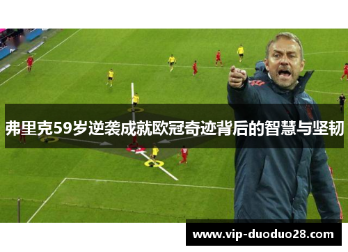 弗里克59岁逆袭成就欧冠奇迹背后的智慧与坚韧