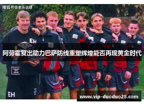阿劳霍复出助力巴萨防线重塑辉煌能否再现黄金时代