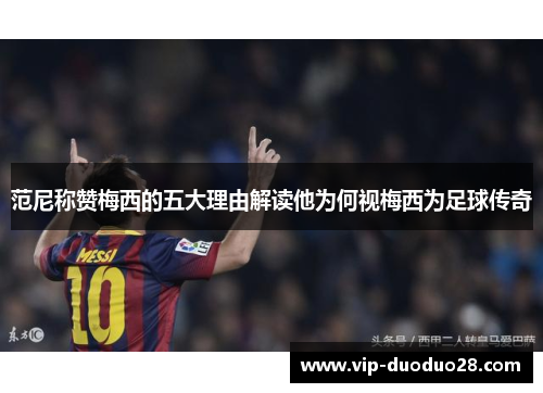 范尼称赞梅西的五大理由解读他为何视梅西为足球传奇