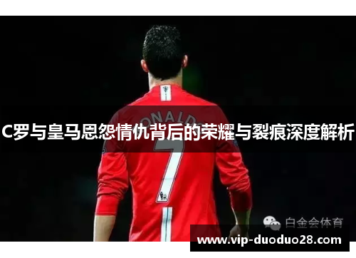 C罗与皇马恩怨情仇背后的荣耀与裂痕深度解析