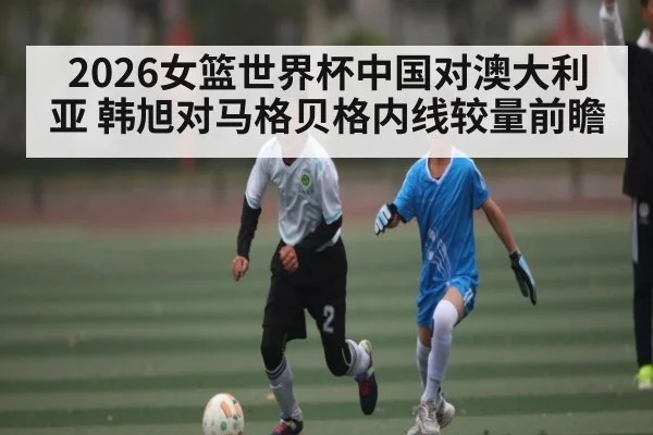 2026女篮世界杯中国对澳大利亚 韩旭对马格贝格内线较量前瞻